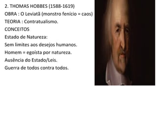 2. THOMAS HOBBES (1588-1619)
OBRA : O Leviatã (monstro fenício = caos)
TEORIA : Contratualismo.
CONCEITOS
Estado de Natureza:
Sem limites aos desejos humanos.
Homem = egoísta por natureza.
Ausência do Estado/Leis.
Guerra de todos contra todos.
 