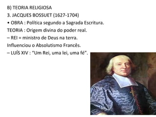 B) TEORIA RELIGIOSA
3. JACQUES BOSSUET (1627-1704)
• OBRA : Política segundo a Sagrada Escritura.
TEORIA : Origem divina do poder real.
– REI = ministro de Deus na terra.
Influenciou o Absolutismo Francês.
– LUÍS XIV : “Um Rei, uma lei, uma fé”.
 