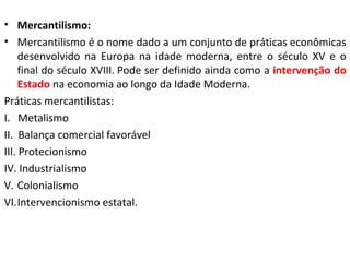• Mercantilismo:
• Mercantilismo é o nome dado a um conjunto de práticas econômicas
desenvolvido na Europa na idade moderna, entre o século XV e o
final do século XVIII. Pode ser definido ainda como a intervenção do
Estado na economia ao longo da Idade Moderna.
Práticas mercantilistas:
I. Metalismo
II. Balança comercial favorável
III. Protecionismo
IV. Industrialismo
V. Colonialismo
VI.Intervencionismo estatal.
 