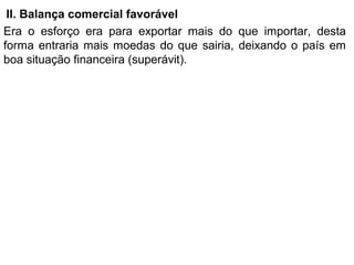 II. Balança comercial favorável
Era o esforço era para exportar mais do que importar, desta
forma entraria mais moedas do que sairia, deixando o país em
boa situação financeira (superávit).
 
