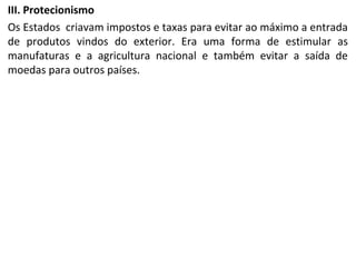 III. Protecionismo
Os Estados criavam impostos e taxas para evitar ao máximo a entrada
de produtos vindos do exterior. Era uma forma de estimular as
manufaturas e a agricultura nacional e também evitar a saída de
moedas para outros países.
 