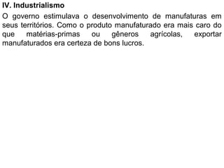 IV. Industrialismo
O governo estimulava o desenvolvimento de manufaturas em
seus territórios. Como o produto manufaturado era mais caro do
que matérias-primas ou gêneros agrícolas, exportar
manufaturados era certeza de bons lucros.
 