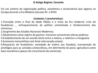 O Antigo Regime: Conceito
Foi um sistema de organização política, econômica e sociocultural que vigorou na
Europa durante a Era Modena (séculos XV a XVIII)
Contexto / características:
1.Transição entre o final da Idade Média e o início da Era moderna: crise do
feudalismo _ enfraquecimento da política centralizada e fortalecimento dos
monarcas;
2.Surgimento dos Estados Nacionais Modernos;
3.Absolutismo como regime de goveno: monarcas concentram plenos poderes;
4.Estabelecimento de um acordo tácito entre a realeza, a nobreza e a burguesia.
5.Economia mercantilista com forte intervenção estatal;
6.Resquícios do feudalismo: sociedade de ordens (ou Estados); manutenção de
privilégios para as camadas aristocráticas, em detrimento do povo; agricultura como
base econômica (apesar do crescimento do comércio);
 