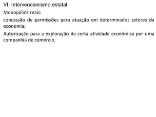 VI. Intervencionismo estatal
Monopólios reais:
concessão de permissões para atuação em determinados setores da
economia;
Autorização para a exploração de certa atividade econômica por uma
companhia de comércio;
 
