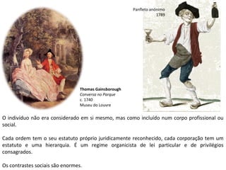O indivíduo não era considerado em si mesmo, mas como incluído num corpo profissional ou
social.
Cada ordem tem o seu estatuto próprio juridicamente reconhecido, cada corporação tem um
estatuto e uma hierarquia. É um regime organicista de lei particular e de privilégios
consagrados.
Os contrastes sociais são enormes.
Panfleto anónimo
1789
Thomas Gainsborough
Conversa no Parque
c. 1740
Museu do Louvre
 