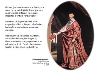 Philippe de Champaigne
Cardeal Richelieu
National Gallery, Londres
c. 1637
O clero, juntamente com a nobreza, era
uma classe privilegiada. Eram grandes
proprietários, estavam isentos de
impostos e tinham foro próprio.
Devemos distinguir entre os altos
cargos (arcebispos, bispos , abades) e o
baixo clero formado por párocos e
monges.
Dedicavam-se a diversas atividades.
Para além das funções religiosas,
desempenhavam cargos políticos e na
administração do Estado, bem como
tarefas assistenciais e educativas.
 