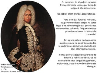 Vittore Ghislandi
Retrato de um Nobre
c. 1730
Pinacoteca di Brera, Milão
Os membros do alto clero estavam
frequentemente unidos por laços de
sangue à alta aristocracia.
Os nobres eram grandes proprietários.
Para além das funções militares,
ocupavam rendosos cargos na corte
régia e na administração das possessões
ultramarinas, colhendo frequentemente
proveitosos lucros da atividade
comercial.
Em alguns países, muitos nobres
mantiveram-se na administração dos
seus domínios senhoriais, vivendo nos
seus solares de província.
Com a burocratização do aparelho de
Estado, a nobreza dedicou-se ao
exercício de altos cargos: magistrados,
diplomatas, altos funcionários (nobreza
de toga).
 