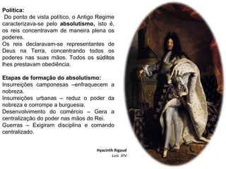 Política:
Do ponto de vista político, o Antigo Regime
caracterizava-se pelo absolutismo, isto é,
os reis concentravam de maneira plena os
poderes.
Os reis declaravam-se representantes de
Deus na Terra, concentrando todos os
poderes nas suas mãos. Todos os súditossúditos
lhes prestavam obediência.
Etapas de formação do absolutismo:
Insurreições camponesas –enfraquecem a
nobreza.
Insurreições urbanas – reduz o poder da
nobreza e corrompe a burguesia.
Desenvolvimento do comércio – Gera a
centralização do poder nas mãos do Rei.
Guerras – Exigiram disciplina e comando
centralizado.
Hyacinth Rigaud
Luís XIV
 