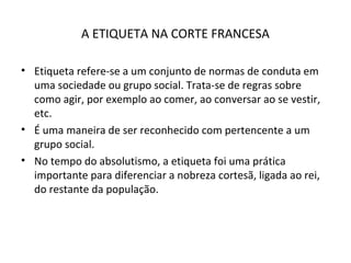 A ETIQUETA NA CORTE FRANCESA
• Etiqueta refere-se a um conjunto de normas de conduta em
uma sociedade ou grupo social. Trata-se de regras sobre
como agir, por exemplo ao comer, ao conversar ao se vestir,
etc.
• É uma maneira de ser reconhecido com pertencente a um
grupo social.
• No tempo do absolutismo, a etiqueta foi uma prática
importante para diferenciar a nobreza cortesã, ligada ao rei,
do restante da população.
 