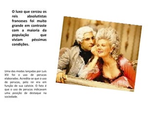 O luxo que cercou os
reis absolutistas
franceses foi muito
grande em contraste
com a maioria da
população que
viviam péssimas
condições.
Uma das modas lançadas por Luís
XIV foi o uso de perucas
elaboradas. Acredita-se que o uso
de perucas, pelo rei era em
função de sua calvície. O fato é
que o uso de perucas indicavam
uma posição de destaque na
sociedade.
 