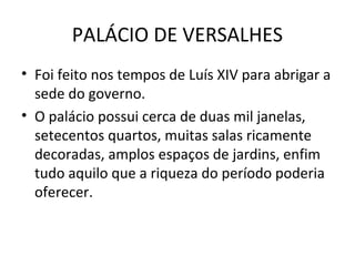 PALÁCIO DE VERSALHES
• Foi feito nos tempos de Luís XIV para abrigar a
sede do governo.
• O palácio possui cerca de duas mil janelas,
setecentos quartos, muitas salas ricamente
decoradas, amplos espaços de jardins, enfim
tudo aquilo que a riqueza do período poderia
oferecer.
 