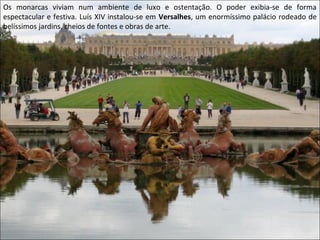 Os monarcas viviam num ambiente de luxo e ostentação. O poder exibia-se de forma
espectacular e festiva. Luís XIV instalou-se em Versalhes, um enormíssimo palácio rodeado de
belíssimos jardins, cheios de fontes e obras de arte.
 