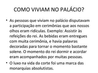 COMO VIVIAM NO PALÁCIO?
• As pessoas que viviam no palácio disputavam
a participação em cerimônias que aos nossos
olhos eram ridículas. Exemplo: Assistir às
refeições do rei. As bebidas eram entregues
com muita cerimônia, e havia palavras
decoradas para tornar o momento bastante
solene. O momento do rei dormir e acordar
eram acompanhados por muitas pessoas.
• O luxo na vida da corte foi uma marca das
monarquias absolutistas.
 