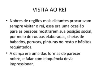 VISITA AO REI
• Nobres de regiões mais distantes procuravam
sempre visitar o rei, essa era uma ocasião
para as pessoas mostrarem sua posição social,
por meio de roupas elaboradas, cheias de
babados, perucas, pinturas no rosto e hábitos
requintados.
• A dança era uma das formas de parecer
nobre, e falar com eloquência devia
impressionar.
 