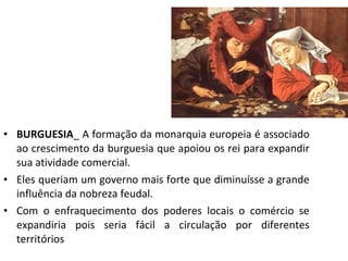 • BURGUESIA_ A formação da monarquia europeia é associado
ao crescimento da burguesia que apoiou os rei para expandir
sua atividade comercial.
• Eles queriam um governo mais forte que diminuísse a grande
influência da nobreza feudal.
• Com o enfraquecimento dos poderes locais o comércio se
expandiria pois seria fácil a circulação por diferentes
territórios
 
