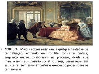 • NOBREZA_ Muitos nobres resistiram a qualquer tentativa de
centralização, entrando em conflito contra a realeza;
enquanto outros colaboraram no processo, desde que
mantivessem sua posição social. Ou seja, permanecer em
seus terras sem pagar impostos e exercendo poder sobre os
camponeses.
 