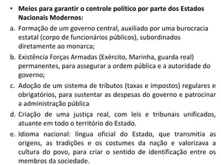 • Meios para garantir o controle político por parte dos Estados
Nacionais Modernos:
a. Formação de um governo central, auxiliado por uma burocracia
estatal (corpo de funcionários públicos), subordinados
diretamente ao monarca;
b. Existência Forças Armadas (Exército, Marinha, guarda real)
permanentes, para assegurar a ordem pública e a autoridade do
governo;
c. Adoção de um sistema de tributos (taxas e impostos) regulares e
obrigatórios, para sustentar as despesas do governo e patrocinar
a administração pública
d. Criação de uma justiça real, com leis e tribunais unificados,
atuante em todo o território do Estado.
e. Idioma nacional: língua oficial do Estado, que transmitia as
origens, as tradições e os costumes da nação e valorizava a
cultura do povo, para criar o sentido de identificação entre os
membros da sociedade.
 