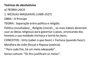 Teóricos do absolutismo
a) TEORIA LAICA
1. NICOLAU MAQUIAVEL (1469-1527)
OBRA : O Príncipe
TEORIA : Separação entre política e religião:
Política (resultados) _ Religião (moral) _ os mais hábeis deveriam
usar as ideias religiosas para governar o povo, arrancando dos
homens a sua maldade intríseca e torná-los bons.
CONCEITOS : Virtú (saber o que fazer) + Fortuna (quando fazer).
Metáfora do Leão (força) e Raposa (astúcia).
“ Para cada fim, há um meio adequado”.
Senso comum: “Os fins justificam os meios”.
 