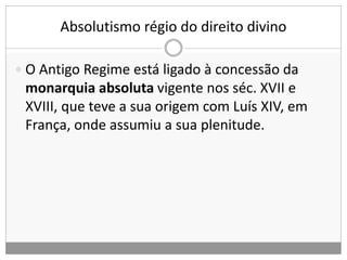 Absolutismo régio do direito divino
 O Antigo Regime está ligado à concessão da
monarquia absoluta vigente nos séc. XVII e
XVIII, que teve a sua origem com Luís XIV, em
França, onde assumiu a sua plenitude.
 