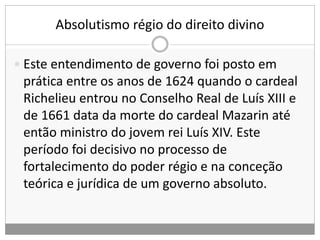 Absolutismo régio do direito divino
 Este entendimento de governo foi posto em
prática entre os anos de 1624 quando o cardeal
Richelieu entrou no Conselho Real de Luís XIII e
de 1661 data da morte do cardeal Mazarin até
então ministro do jovem rei Luís XIV. Este
período foi decisivo no processo de
fortalecimento do poder régio e na conceção
teórica e jurídica de um governo absoluto.
 