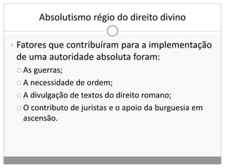 Absolutismo régio do direito divino
 Fatores que contribuíram para a implementação
de uma autoridade absoluta foram:
 As guerras;
 A necessidade de ordem;
 A divulgação de textos do direito romano;
 O contributo de juristas e o apoio da burguesia em
ascensão.
 
