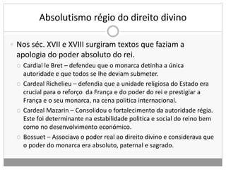 Absolutismo régio do direito divino
 Nos séc. XVII e XVIII surgiram textos que faziam a
apologia do poder absoluto do rei.
 Cardial le Bret – defendeu que o monarca detinha a única
autoridade e que todos se lhe deviam submeter.
 Cardeal Richelieu – defendia que a unidade religiosa do Estado era
crucial para o reforço da França e do poder do rei e prestigiar a
França e o seu monarca, na cena politica internacional.
 Cardeal Mazarin – Consolidou o fortalecimento da autoridade régia.
Este foi determinante na estabilidade politica e social do reino bem
como no desenvolvimento económico.
 Bossuet – Associava o poder real ao direito divino e considerava que
o poder do monarca era absoluto, paternal e sagrado.
 