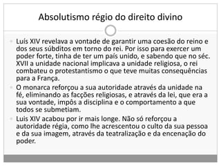 Absolutismo régio do direito divino
 Luís XIV revelava a vontade de garantir uma coesão do reino e
dos seus súbditos em torno do rei. Por isso para exercer um
poder forte, tinha de ter um país unido, e sabendo que no séc.
XVII a unidade nacional implicava a unidade religiosa, o rei
combateu o protestantismo o que teve muitas consequências
para a França.
 O monarca reforçou a sua autoridade através da unidade na
fé, eliminando as facções religiosas, e através da lei, que era a
sua vontade, impôs a disciplina e o comportamento a que
todos se submetiam.
 Luis XIV acabou por ir mais longe. Não só reforçou a
autoridade régia, como lhe acrescentou o culto da sua pessoa
e da sua imagem, através da teatralização e da encenação do
poder.
 