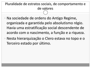 Pluralidade de estratos sociais, de comportamento e
de valores
 Na sociedade de ordens do Antigo Regime,
organizada e garantida pelo absolutismo régio.
Havia uma estratificação social descendente de
acordo com o nascimento, a função e a riqueza.
 Nesta hierarquização o Clero estava no topo e o
Terceiro estado por último.
 