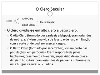 O Clero Secular
Clero
Alto Clero
Baixo Clero
Clero Secular
 O clero dividia-se em alto clero e baixo clero:
 O Alto Clero (formado por cardeais e bispos), eram oriundos
da nobreza. Viviam uma vida de fausto e de luxo em ligação
com a corte onde podiam exercer cargos.
 O Baixo Clero (formado por sacerdotes), viviam perto das
populações, em paróquias. Eram responsáveis pelos
baptismos, casamentos, funerais, supervisão de escolas e
dirigiam hospitais. Eram oriundos da pequena nobreza e de
uma burguesia rural ou citadina.
 