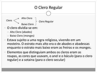 O Clero Regular
 O clero dividia-se em:
 Alto Clero (abades)
 Baixo Clero (monges)
 Estava sujeito a uma regra religiosa, vivendo em um
mosteiro. O estrato mais alto era o de abades e abadessas
enquanto o estrato mais baixo eram as freiras e os monges.
 Elementos que distinguiam ambos os cleros eram as
roupas, as cores que usavam, o anel e o báculo (para o clero
regular) e a sotaina (para o clero secular)
Clero
Alto Clero
Baixo Clero
Clero Regular
 
