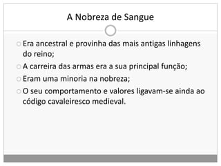 A Nobreza de Sangue
 Era ancestral e provinha das mais antigas linhagens
do reino;
 A carreira das armas era a sua principal função;
 Eram uma minoria na nobreza;
 O seu comportamento e valores ligavam-se ainda ao
código cavaleiresco medieval.
 