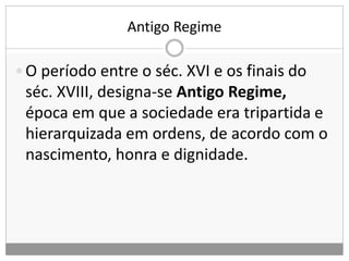 Antigo Regime
 O período entre o séc. XVI e os finais do
séc. XVIII, designa-se Antigo Regime,
época em que a sociedade era tripartida e
hierarquizada em ordens, de acordo com o
nascimento, honra e dignidade.
 