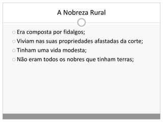 A Nobreza Rural
 Era composta por fidalgos;
 Viviam nas suas propriedades afastadas da corte;
 Tinham uma vida modesta;
 Não eram todos os nobres que tinham terras;
 