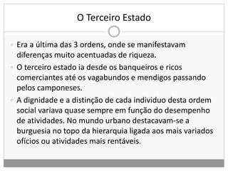 O Terceiro Estado
 Era a última das 3 ordens, onde se manifestavam
diferenças muito acentuadas de riqueza.
 O terceiro estado ia desde os banqueiros e ricos
comerciantes até os vagabundos e mendigos passando
pelos camponeses.
 A dignidade e a distinção de cada individuo desta ordem
social variava quase sempre em função do desempenho
de atividades. No mundo urbano destacavam-se a
burguesia no topo da hierarquia ligada aos mais variados
ofícios ou atividades mais rentáveis.
 