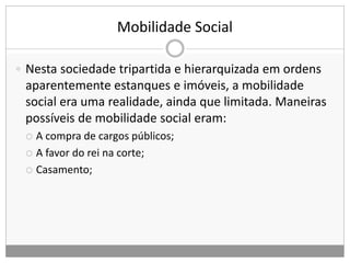 Mobilidade Social
 Nesta sociedade tripartida e hierarquizada em ordens
aparentemente estanques e imóveis, a mobilidade
social era uma realidade, ainda que limitada. Maneiras
possíveis de mobilidade social eram:
 A compra de cargos públicos;
 A favor do rei na corte;
 Casamento;
 