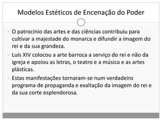 Modelos Estéticos de Encenação do Poder
 O patrocínio das artes e das ciências contribuiu para
cultivar a majestade do monarca e difundir a imagem do
rei e da sua grandeza.
 Luís XIV colocou a arte barroca a serviço do rei e não da
igreja e apoiou as letras, o teatro e a música e as artes
plásticas.
 Estas manifestações tornaram-se num verdadeiro
programa de propaganda e exaltação da imagem do rei e
da sua corte esplendorosa.
 