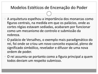 Modelos Estéticos de Encenação do Poder
 A arquitetura espelhou a importância dos monarcas como
figuras centrais, na medida em que os palácios, onde as
cortes régias estavam sediadas, acabaram por funcionar
como um mecanismo de controlo e submissão da
nobreza.
 O palácio de Versalhes, o exemplo mais paradigmático do
rei, foi onde se criou um novo conceito espacial, pleno de
significado simbólico, revelador e difusor de uma nova
ordem de poder.
 O rei assumiu-se portanto como a figura principal a quem
todos deviam um respeito submisso.
 