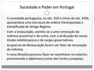 Sociedade e Poder em Portugal
 A sociedade portuguesa, no séc. XVII e inicio do séc. XVIII,
apresentava uma estrutura de ordens hierarquizada e
estratificada de Antigo Regime.
 Com a restauração, assistiu-se a uma renovação da
nobreza provincial e de corte, com a atribuição de novos
títulos nobiliárquicos e de cargos governativos.
 As guerras da Restauração foram um fator de renovação
da nobreza.
 A nova dinastia precisou fazer-se reconhecer no exterior,
promovendo a diplomacia junto das Cortes europeias.
 