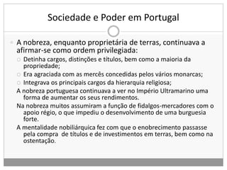 Sociedade e Poder em Portugal
 A nobreza, enquanto proprietária de terras, continuava a
afirmar-se como ordem privilegiada:
 Detinha cargos, distinções e títulos, bem como a maioria da
propriedade;
 Era agraciada com as mercês concedidas pelos vários monarcas;
 Integrava os principais cargos da hierarquia religiosa;
A nobreza portuguesa continuava a ver no Império Ultramarino uma
forma de aumentar os seus rendimentos.
Na nobreza muitos assumiram a função de fidalgos-mercadores com o
apoio régio, o que impediu o desenvolvimento de uma burguesia
forte.
A mentalidade nobiliárquica fez com que o enobrecimento passasse
pela compra de títulos e de investimentos em terras, bem como na
ostentação.
 