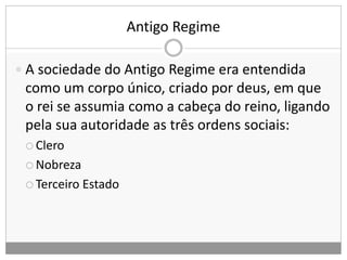 Antigo Regime
 A sociedade do Antigo Regime era entendida
como um corpo único, criado por deus, em que
o rei se assumia como a cabeça do reino, ligando
pela sua autoridade as três ordens sociais:
 Clero
 Nobreza
 Terceiro Estado
 