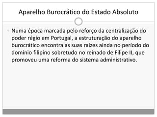 Aparelho Burocrático do Estado Absoluto
 Numa época marcada pelo reforço da centralização do
poder régio em Portugal, a estruturação do aparelho
burocrático encontra as suas raízes ainda no período do
domínio filipino sobretudo no reinado de Filipe II, que
promoveu uma reforma do sistema administrativo.
 