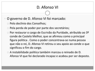 D. Afonso VI
 O governo de D. Afonso VI foi marcado:
 Pelo declínio dos Conselhos;
 Pela perda de poder por parte dos secretários;
 Por restaurar o cargo de Escrivão da Puridade, atribuído ao 3º
conde de Castelo Melhor, que se afirmou como a principal
figura politica . Como o poder concentrava-se numa pessoa
que não o rei, D. Afonso VI retirou o seu apoio ao conde o que
significou o fim do cargo.
 A instabilidade politica também marcou o reinado de D.
Afonso VI que foi declarado incapaz e acabou por ser deposto.
 