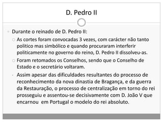D. Pedro II
 Durante o reinado de D. Pedro II:
 As cortes foram convocadas 3 vezes, com carácter não tanto
politico mas simbólico e quando procuraram interferir
politicamente no governo do reino, D. Pedro II dissolveu-as.
 Foram retomados os Conselhos, sendo que o Conselho de
Estado e o secretário voltaram.
• Assim apesar das dificuldades resultantes do processo de
reconhecimento da nova dinastia de Bragança, e da guerra
da Restauração, o processo de centralização em torno do rei
prosseguiu e assentou-se decisivamente com D. João V que
encarnou em Portugal o modelo do rei absoluto.
 