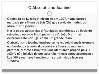 O Absolutismo Joanino
 O reinado de D. João V iniciou-se em 1707, numa Europa
marcada pela figura de Luis XIV, que serviu de modelo ao
absolutismo joanino.
 Nesta época apesar das dificuldades económicas do inicio do
reinado, o ouro do Brasil permitiu a D. João V afirmar
externamente Portugal como um grande reino.
 O absolutismo joanino inspirou-se no modelo francês exemplo
é o fausto, o cerimonial da corte e a figura do monarca
paternal. Mesmo assim teve uma identidade própria pois D.
João V não foi alvo de um culto tão intenso como aconteceu a
Luis XIV e manteve também uma proximidade face aos
súbditos.
 