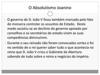 O Absolutismo Joanino
 O governo de D. João V ficou também marcado pelo fato
do monarca controlar os assuntos de Estado. Deste
modo assistiu-se ao declínio do governo apoiado por
conselhos e os secretários de estado viram as suas
competências diminuírem.
 Durante o seu reinado não foram convocadas cortes e foi
no sentido de o rei querer saber tudo o que acontecia no
reino que D. João V criou o Gabinete da Abertura
sabendo de tudo sobre o reino e negócios do império.
 