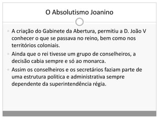O Absolutismo Joanino
 A criação do Gabinete da Abertura, permitiu a D. João V
conhecer o que se passava no reino, bem como nos
territórios coloniais.
 Ainda que o rei tivesse um grupo de conselheiros, a
decisão cabia sempre e só ao monarca.
 Assim os conselheiros e os secretários faziam parte de
uma estrutura politica e administrativa sempre
dependente da superintendência régia.
 