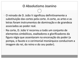 O Absolutismo Joanino
 O reinado de D. João V significou definitivamente a
substituição das cortes pela corte. A corte, as artes e as
letras foram instrumentos de dominação e de grandeza
associados ao poder real.
 Na corte, D. João V recorreu a todo um conjunto de
elementos simbólicos, exaltadores e glorificadores da
figura régia que assentaram na encenação do poder (a
pompa, o fausto e o cerimonial monárquico conduziram a
imagem do rei, do reino e do seu poder).
 