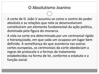 O Absolutismo Joanino
 A corte de D. João V assumiu-se como o centro do poder
absoluto e as relações que nela se desenvolveram
constituíram um elemento fundamental da ação politica,
dominada pela figura do monarca.
 A vida na corte era determinada por um cerimonial rígido
e hierarquizado, em que cada um ocupava um lugar bem
definido. À semelhança do que acontecia nas outras
cortes europeias, os cerimoniais da corte obedeciam a
regras de protocolo e a formas de tratamento
estabelecidas na forma de lei, conforme o estatuto e a
função social.
 