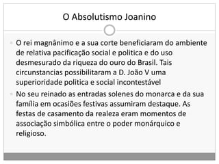 O Absolutismo Joanino
 O rei magnânimo e a sua corte beneficiaram do ambiente
de relativa pacificação social e politica e do uso
desmesurado da riqueza do ouro do Brasil. Tais
circunstancias possibilitaram a D. João V uma
superioridade politica e social incontestável
 No seu reinado as entradas solenes do monarca e da sua
família em ocasiões festivas assumiram destaque. As
festas de casamento da realeza eram momentos de
associação simbólica entre o poder monárquico e
religioso.
 
