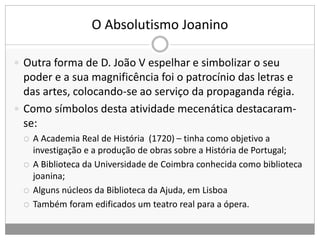 O Absolutismo Joanino
 Outra forma de D. João V espelhar e simbolizar o seu
poder e a sua magnificência foi o patrocínio das letras e
das artes, colocando-se ao serviço da propaganda régia.
 Como símbolos desta atividade mecenática destacaram-
se:
 A Academia Real de História (1720) – tinha como objetivo a
investigação e a produção de obras sobre a História de Portugal;
 A Biblioteca da Universidade de Coimbra conhecida como biblioteca
joanina;
 Alguns núcleos da Biblioteca da Ajuda, em Lisboa
 Também foram edificados um teatro real para a ópera.
 